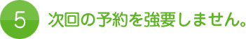 5.次回の予約を強要しません。