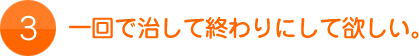 3.一回で治して終わりにして欲しい。